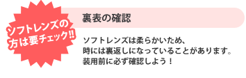 【ソフトコンタクトレンズの方は要チェック】裏表の確認 ソフトコンタクトレンズは柔らかいため、時には裏返しになっていることがあります。装用前に必ず確認しよう！
