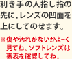 利き手の人指し指の先に、コンタクトレンズの凹面を上にしてのせます。※傷や汚れがないかよーく見てね。ソフトコンタクトレンズは裏表を確認してね。