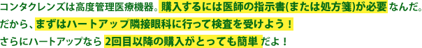 コンタクレンズは医療機器。購入するには医師の指示書（または処方箋）が必要なんだ。だから、まずはハートアップ隣接眼科に行って検診を受けよう！さらにハートアップなら2回目以降の購入がとっても簡単だよ！
