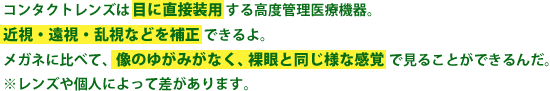 コンタクトレンズは目に直接装用する高度管理医療機器。近視・遠視・乱視などを補正できるよ。メガネに比べて、像のゆがみがなく、裸眼と同じ様な感覚で見ることができるんだ。※コンタクトレンズや個人によって差があります。