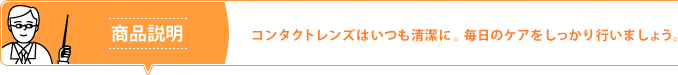商品説明 コンタクトレンズはいつも清潔に。毎日のケアをしっかり行いましょう。