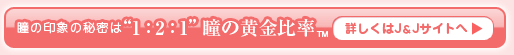 瞳の印象の秘密は“1：2：1”瞳の黄金比率　詳しくはJ＆Jサイトへ