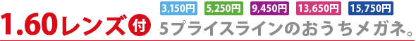 1.60レンズ付 5プライスラインのおうちメガネ。 【3,150円】【5,250円】【9,450円】【13,650円】【15,750円】