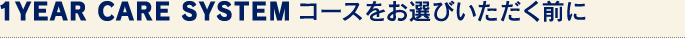 1YEAR CARE SYSTEMコースをお選びいただく前に