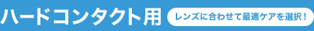 ハードコンタクト用 レンズに合わせて最適ケアを選択！