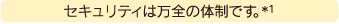 セキュリティは万全の体制です。※1