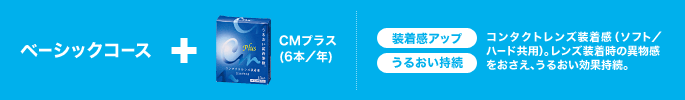 ベーシックコース+CMプラス(6本/年) 装着感アップ うるおい持続 コンタクトレンズ装着感(ソフト/ハード共用)。レンズ装着時の異物感をおさえ、うるおい効果持続。