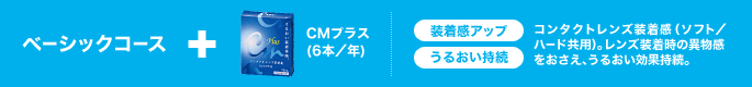 ベーシックコース+CMプラス(6本/年) 装着感アップ うるおい持続 コンタクトレンズ装着感(ソフト/ハード共用)。レンズ装着時の異物感をおさえ、うるおい効果持続。