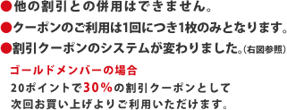 ●他の割引との併用はできません。●クーポンのご利用は1回につき1枚のみとなります。●割引クーポンのシステムが変わりました。（右図参照）ゴールドメンバーの場合　20ポイントで30％の割引クーポンとして次回お買い上げよりご利用いただけます。