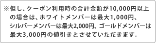 ※但し、クーポン利用時の合計金額が10,000円以上の場合は、ホワイトメンバーは最大1,000円、シルバーメンバーは最大2,000円、ゴールドメンバーは最大3,000円の値引きとさせていただきます。
