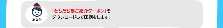 「ともだち割ご紹介クーポン」をダウンロードして印刷をします。（スタッフへお申し付けください）