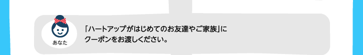 「ハートアップがはじめてのお友達やご家族」にクーポンをお渡しください。