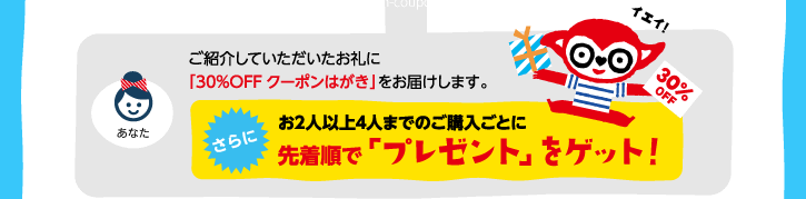 ご紹介していただいたお礼に「30%OFFクーポンはがき」をお届けします。さらに！お2人以上4人までご購入ごとに先着順で「プレゼント」をゲット！