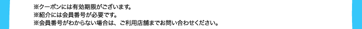 ※クーポンには有効期限がございます。※紹介には会員番号が必要です。※会員番号がわからない場合は、ご利用店舗までお問い合わせください。