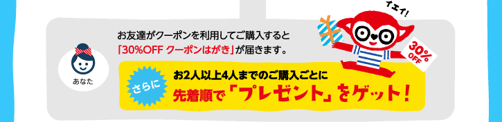 お友達がクーポンを利用してご購入すると「30%OFFクーポンはがき」が届きます。さらに！お2人以上4人までご購入ごとに先着順で「プレゼント」をゲット！