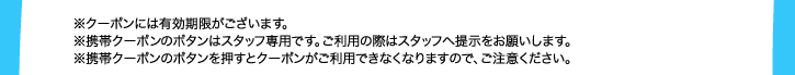 ※クーポンには有効期限がございます。※携帯クーポンのボタンはスタッフ専用です。ご利用の際はスタッフへ提示をお願いします。※携帯クーポンのボタンを押すとクーポンがご利用できなくなりますので、ご注意ください。