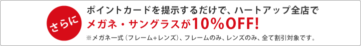 【さらに】ポイントカードを提示するだけで、ハートアップ全店でメガネ・サングラスが10％OFF！※メガネ一式（フレーム＋レンズ）、フレームのみ、全て割引対象です。