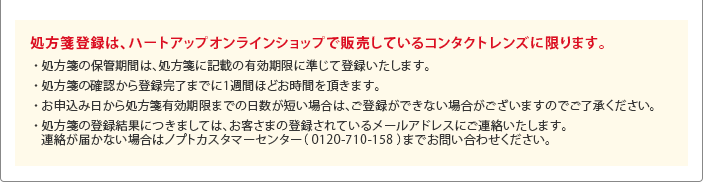 【処方箋登録は、ハートアップオンラインショップで販売しているコンタクトレンズに限ります。】・処方箋の保管期間は、処方箋に記載の有効期限に準じて登録いたします。・処方箋有効期限が1ヶ月未満の場合は、登録できません。・処方箋の確認から登録完了までに1週間ほどお時間を頂きます。・登録完了時、または不備などがあった場合、登録されているお客様のメールアドレスにご連絡いたします。・購入できるコンタクトレンズの個数は、データ保管期限内で使用する最大個数になります。 例)1DAYタイプ 30枚入りレンズでデータ保管期間が3ヶ月の場合、3箱まで購入可能