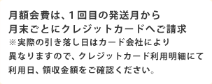 月額会費は、1回目の発送月から月末ごとにクレジットカードへご請求 ※実際の引き落し日はカード会社により異なりますので、クレジットカード利用明細にて利用日、領収金額をご確認ください。