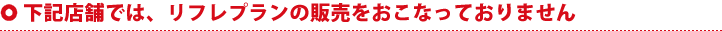 下記店舗では、リフレプランの販売をおこなっておりません