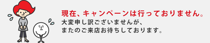 現在、キャンペーンは行っておりません。大変申し訳ございませんが、またのご来店お待ちしております。