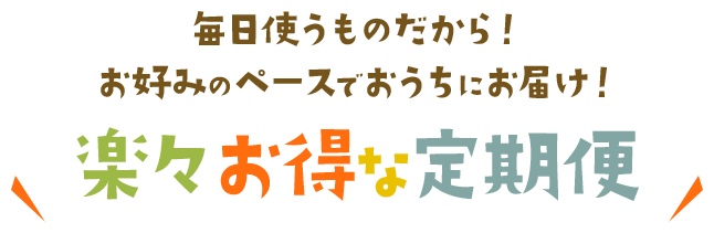 毎日使うものだから！お好みのペースでおうちにお届け！楽々お得な定期便