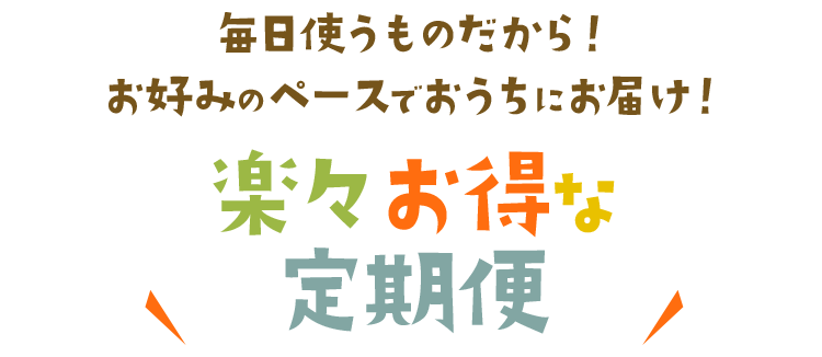 毎日使うものだから！お好みのペースでおうちにお届け！楽々お得な定期便