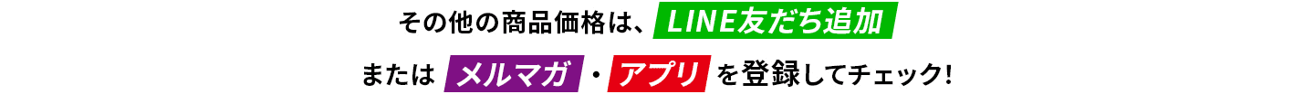 その他の商品価格は、LINE友だち追加 または メルマガ・アプリ を登録してチェック！