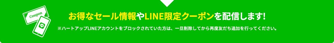 お得なセール情報やLINE限定クーポンを配信します!※ハートアップLINEアカウントをブロックされていた方は、一旦削除してから再度友だち追加を行ってください。