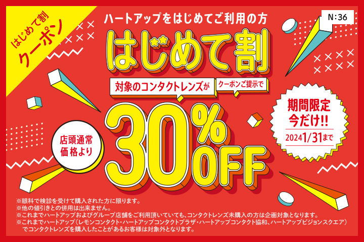 はじめて割クーポン　ハートアップデビューははじめて割がおトク！　はじめて割　クーポン提示でコンタクトレンズが店頭通常価格より30%OFF　※眼科での検査を受けて購入された方に限ります。※他の値引きとの併用はできません。※これまでハートアップおよびグループ店舗をご利用頂いていても、コンタクトレンズ未購入の場合は企画対象となります。※これまでハートアップグループ（レモンコンタクト、ハートアップコンタクトプラザ、ハートアップコンタクト協和、ハートアップビジョンスクエア）でコンタクトレンズを購入したことがあるお客様は対象外となります。