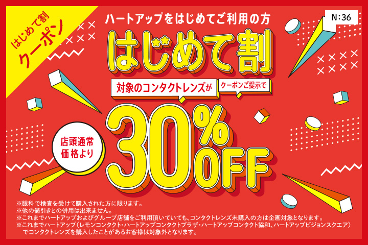 はじめて割クーポン　ハートアップデビューははじめて割がおトク！　はじめて割　クーポン提示でコンタクトレンズが店頭通常価格より30%OFF　※眼科での検査を受けて購入された方に限ります。※他の値引きとの併用はできません。※これまでハートアップおよびグループ店舗をご利用頂いていても、コンタクトレンズ未購入の場合は企画対象となります。※これまでハートアップグループ（レモンコンタクト、ハートアップコンタクトプラザ、ハートアップコンタクト協和、ハートアップビジョンスクエア）でコンタクトレンズを購入したことがあるお客様は対象外となります。