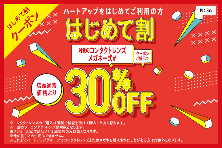 はじめて割クーポン　ハートアップデビューははじめて割がおトク！　はじめて割　クーポン提示で対象のコンタクトレンズ・メガネ一式が店頭通常価格より30%OFF※コンタクトレンズのご購入は眼科で検査を受けて購入した方に限ります。※一部カラーコンタクトレンズは対象となります。※メガネはじめて割はメガネ取扱店のみ対象となります。※他の割引との併用はできません。※これまでハートアップグループでコンタクトレンズまたはメガネを購入されたことがある方は対象外となります。
