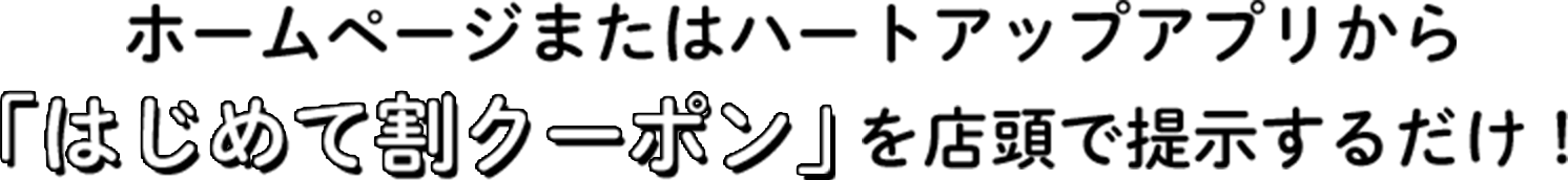ホームページまたはハートアップアプリから「はじめて割クーポン」を店頭で提示するだけ！