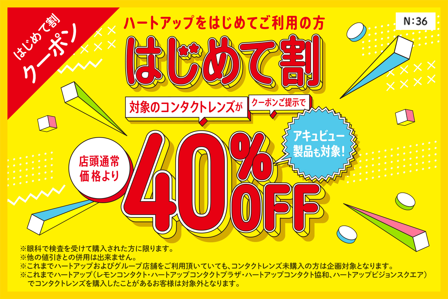 はじめて割クーポン　ハートアップデビューははじめて割がおトク！　はじめて割　クーポン提示でコンタクトレンズが店頭通常価格より40%OFF　※眼科での検査を受けて購入された方に限ります。※他の値引きとの併用はできません。※これまでハートアップおよびグループ店舗をご利用頂いていても、コンタクトレンズ未購入の場合は企画対象となります。※これまでハートアップグループ（レモンコンタクト、ハートアップコンタクトプラザ、ハートアップコンタクト協和、ハートアップビジョンスクエア）でコンタクトレンズを購入したことがあるお客様は対象外となります。