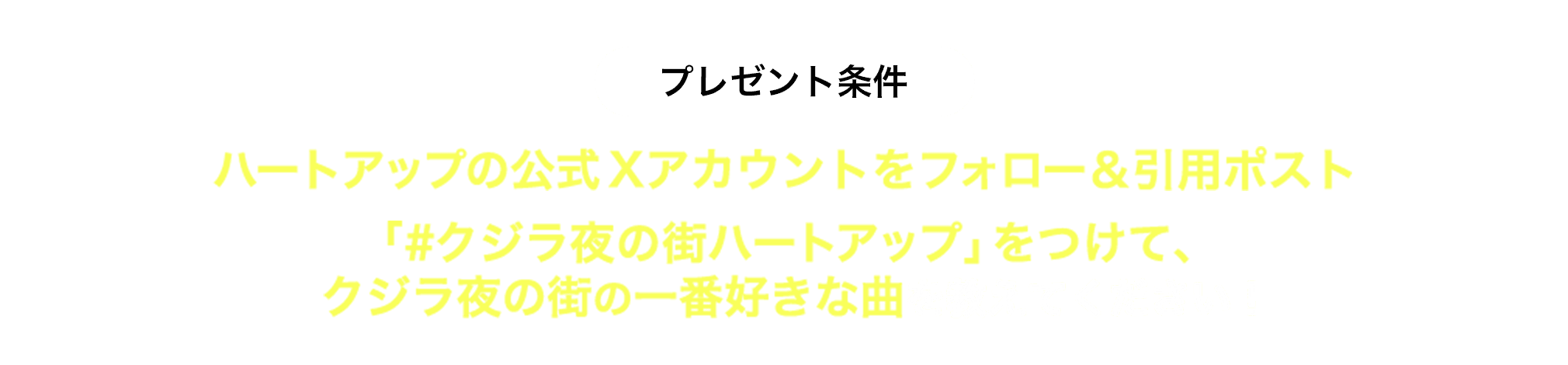 プレゼント条件 ハートアップの公式Xアカウントをフォロー&引用ポスト 「#クジラ夜の街ハートアップ」をつけて、クジラ夜の街の一番好きな曲を教えてください!