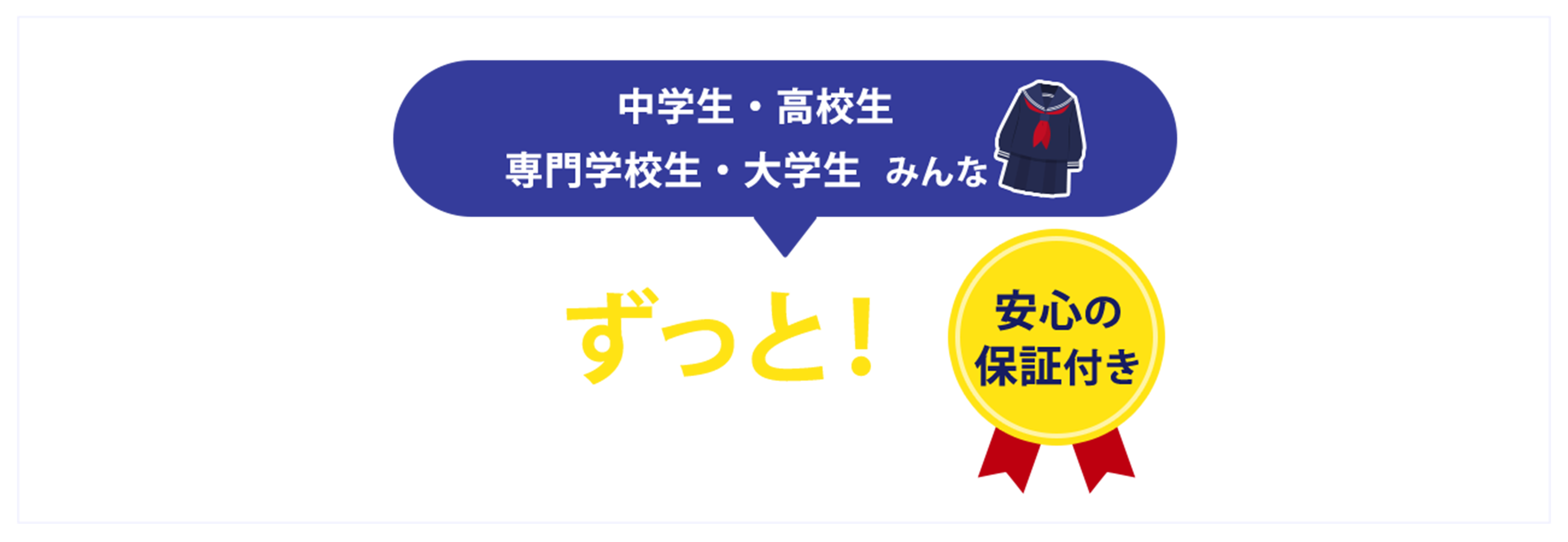 小学生・中学生・高校生・専門学校生・大学生みんな学生はずっと!毎日いつでもお得に買えちゃう!安心の保証付き