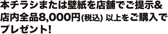 本チラシまたは壁紙を店舗でご提示&店内全品8,000円(税込) 以上をご購入でプレゼント!