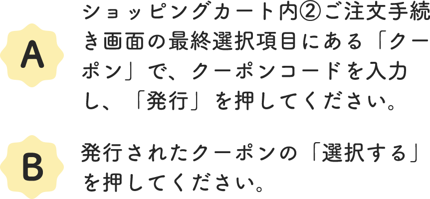 A.ショッピングカート内②ご注文手続き画面の最終選択項目にある「クーポン」で、クーポンコードを入力し、「発行」を押してください。 B.発行されたクーポンの「選択する」を押してください。