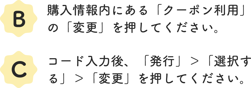 B.購入情報内にある「クーポン利用」の「変更」を押してください。 C.コード入力後、「発行」＞「選択する」＞「変更」を押してください。