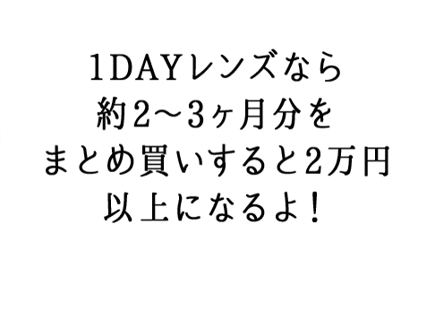 1DAYレンズなら 約2～3ヶ月分を まとめ買いすると 2万円以上に なるよ！