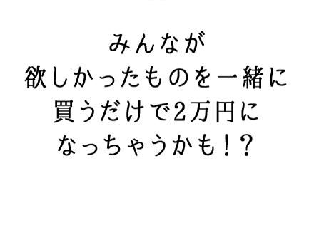 みんなが 欲しかったものを 一緒に買うだけで 2万円になっちゃう かも！？