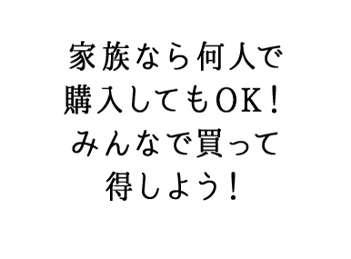 家族なら何人で 購入してもOK！ みんなで買って 得しよう！