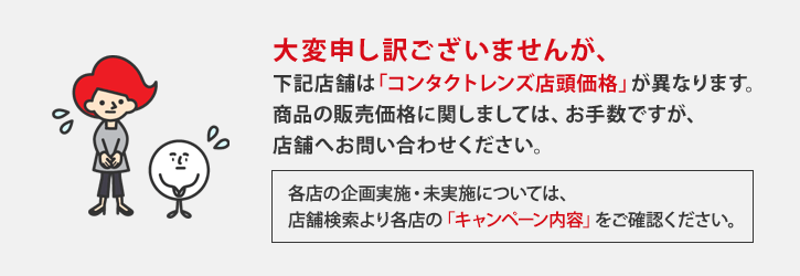 大変申し訳ございませんが、下記店舗は「店舗実施企画」及び、「コンタクトレンズ店頭価格」が異なります。詳細実施企画および商品の販売価格に関しましては、お手数ですが店舗へお問い合わせください。