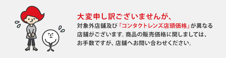 大変申し訳ございませんが、対象外店舗及び「コンタクトレンズ店頭価格」が異なる店舗がございます。商品の販売価格に関しましては、お手数ですが、店舗へお問い合わせください。