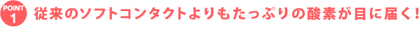POINT1 従来のソフトコンタクトレンズよりもたっぷりの酸素が目に届く!