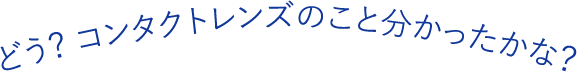 どう？ コンタクトレンズのこと分かったかな？