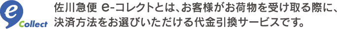 佐川急便e-コレクトとは、お客様がお荷物を受け取る際に、決済方法をお選びいただける代金引換サービスです。