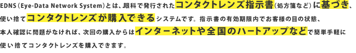 EDNS（Eye-Data Network System）とは、眼科で発行されたコンタクトレンズ指示書（処方箋など）に基づき、使い捨てコンタクトレンズが購入できるシステムです。指示書の有効期限内でお客様の目の状態、本人確認に問題がなければ、次回の購入からはインターネットや全国のハートアップなどで簡単手軽に使い捨てコンタクトレンズを購入できます。