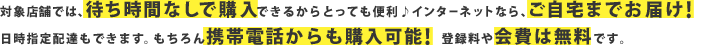 対象店舗では、待ち時間なしで購入できるからとっても便利♪インターネットなら、ご自宅までお届け！日時指定配達もできます。もちろん携帯電話からも購入可能！登録料や会費は無料です。