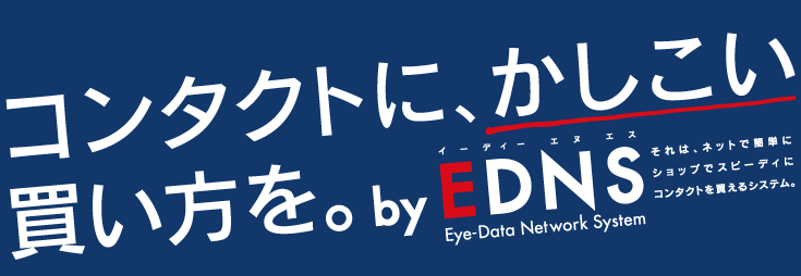 コンタクトに、かしこい買い方を。 by EDNS(Eye-Data Network System) それは、ネットで簡単に ショップでスピーディーに コンタクトを買えるシステム。